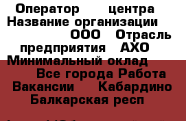 Оператор Call-центра › Название организации ­ Call-Telecom, ООО › Отрасль предприятия ­ АХО › Минимальный оклад ­ 45 000 - Все города Работа » Вакансии   . Кабардино-Балкарская респ.